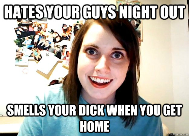 hates your guys night out smells your dick when you get home - hates your guys night out smells your dick when you get home  Overly Attached Girlfriend