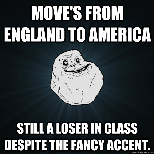 Move's from England to America  Still a loser in class despite the fancy accent.  Forever Alone