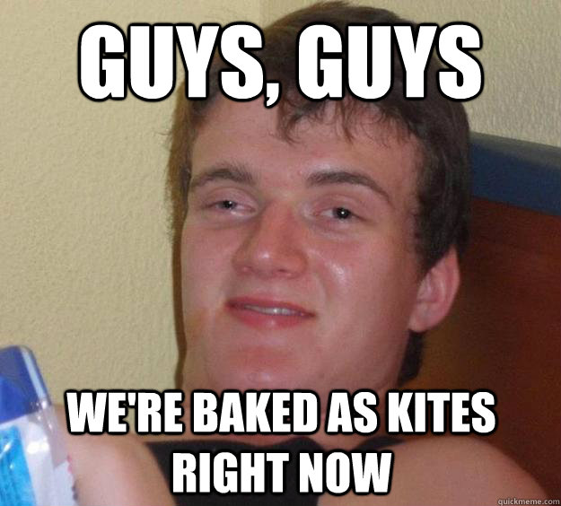 Guys, guys we're baked as kites right now - Guys, guys we're baked as kites right now  10 Guy