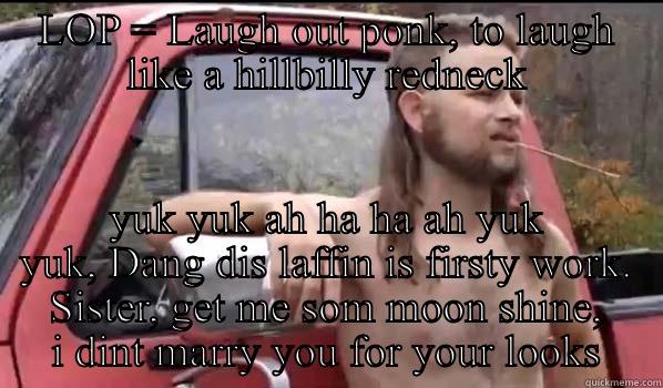 LOP explained - LOP = LAUGH OUT PONK, TO LAUGH LIKE A HILLBILLY REDNECK YUK YUK AH HA HA AH YUK YUK, DANG DIS LAFFIN IS FIRSTY WORK. SISTER, GET ME SOM MOON SHINE, I DINT MARRY YOU FOR YOUR LOOKS Almost Politically Correct Redneck