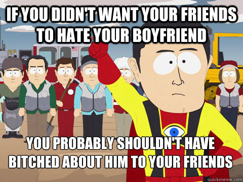 If you didn't want your friends to hate your boyfriend you probably shouldn't have bitched about him to your friends  Captain Hindsight