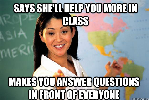 Says she'll help you more in class makes you answer questions in front of everyone - Says she'll help you more in class makes you answer questions in front of everyone  Unhelpful High School Teacher