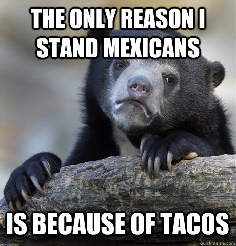 THE ONLY REASON I STAND MEXICANS IS BECAUSE OF TACOS  Confession Bear