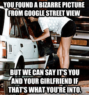 You found a bizarre picture from Google street view But we can say it's you and your girlfriend if that's what you're into.  Karma Whore