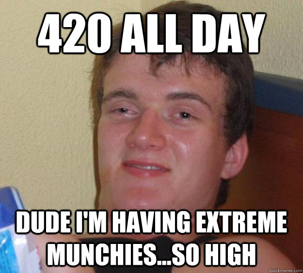 420 all day dude I'm having EXTREME MUNCHIES...SO HIGH  10 Guy