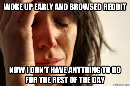 woke up early and browsed reddit now i don't have anything to do for the rest of the day  First World Problems