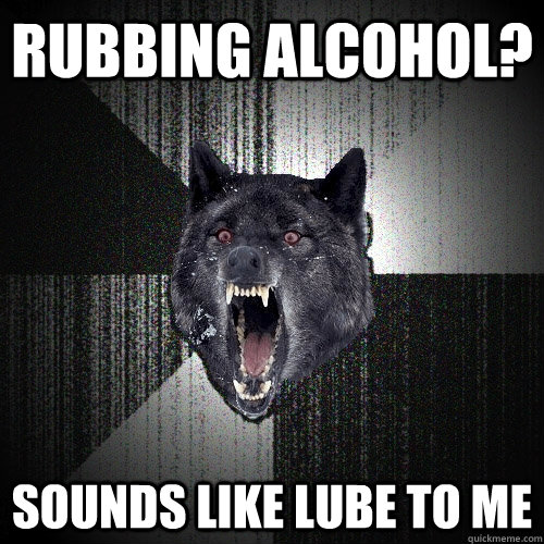 RUBBING ALCOHOL? sounds like lube to me  Insanity Wolf