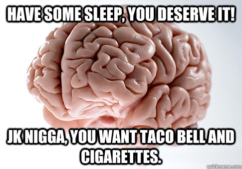 Have some sleep, you deserve it! jk nigga, you want taco bell and cigarettes.  Scumbag Brain