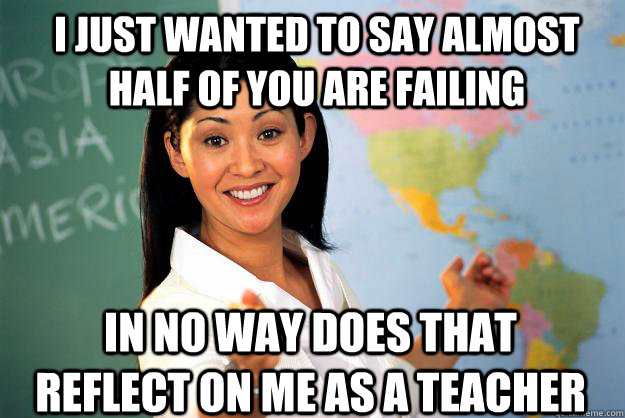 I just wanted to say almost half of you are failing in no way does that reflect on me as a teacher - I just wanted to say almost half of you are failing in no way does that reflect on me as a teacher  Unhelpful High School Teacher