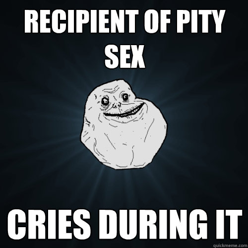 recipient of pity sex cries during it  Forever Alone