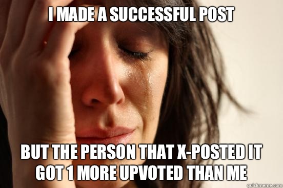 I made a successful post But the person that x-posted it got 1 more upvoted than me  First World Problems