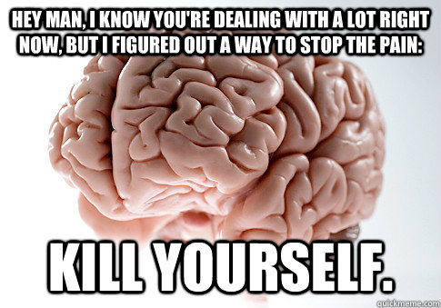 Hey man, I know you're dealing with a lot right now, but I figured out a way to stop the pain: Kill yourself. - Hey man, I know you're dealing with a lot right now, but I figured out a way to stop the pain: Kill yourself.  Scumbag Brain