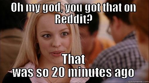 OH MY GOD, YOU GOT THAT ON REDDIT? THAT WAS SO 20 MINUTES AGO regina george