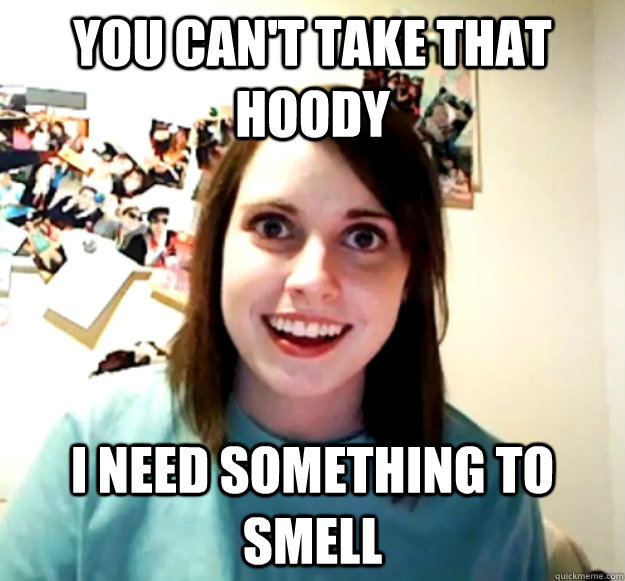 You can't take that hoody I need something to smell - You can't take that hoody I need something to smell  Overly Attached Girlfriend