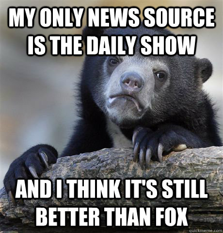 My only news source is the Daily Show and I think it's still better than Fox  Confession Bear