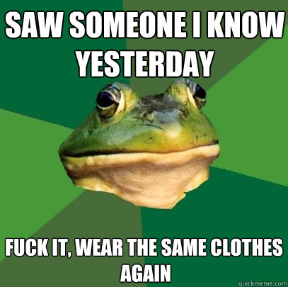 saw someone i know yesterday fuck it, wear the same clothes
 again  Foul Bachelor Frog