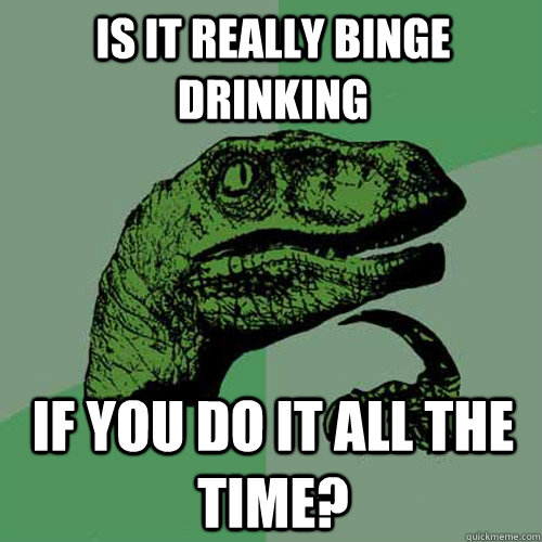 Is it really Binge Drinking If you do it all the time? - Is it really Binge Drinking If you do it all the time?  Philosoraptor