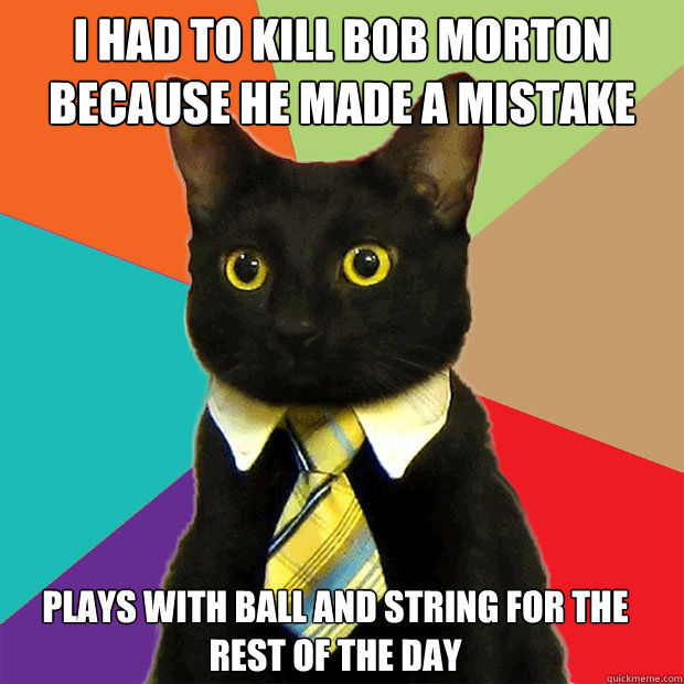 I had to kill Bob Morton because he made a mistake  plays with ball and string for the rest of the day 



  Business Cat