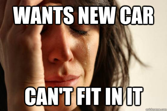 WANTS NEW CAR CAN'T FIT IN IT - WANTS NEW CAR CAN'T FIT IN IT  First World Problems