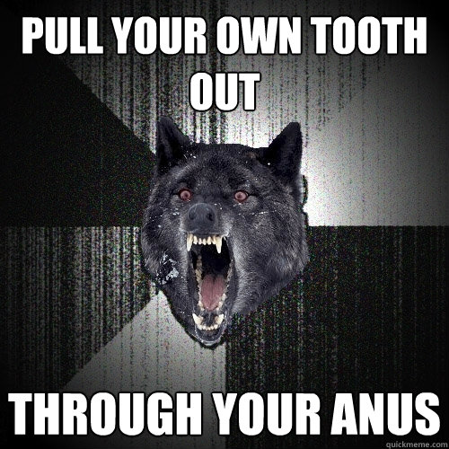 Pull your own tooth out Through your anus  Insanity Wolf