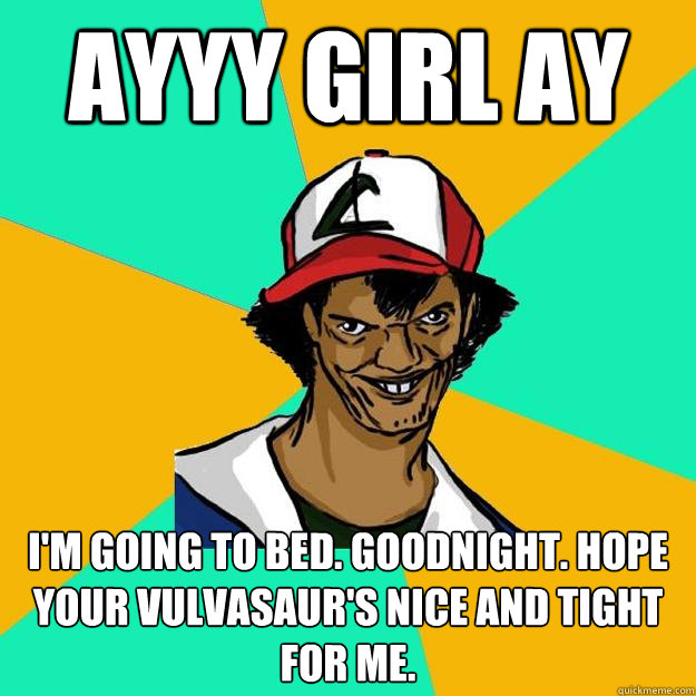 ayyy girl ay I'm going to bed. Goodnight. Hope your vulvasaur's nice and tight for me.  Ash Pedreiro