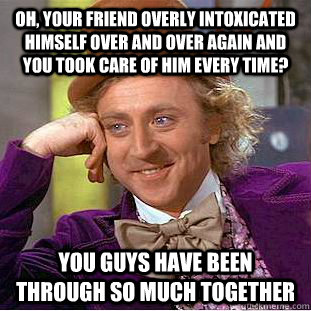 Oh, Your friend overly intoxicated himself over and over again and you took care of him every time? You guys have been through so much together - Oh, Your friend overly intoxicated himself over and over again and you took care of him every time? You guys have been through so much together  Condescending Wonka