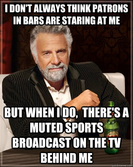 I don't always think patrons in bars are staring at me but when i do,  there's a muted sports broadcast on the TV behind me  The Most Interesting Man In The World