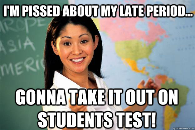 I'm pissed about my late period... Gonna take it out on students test!  Unhelpful High School Teacher