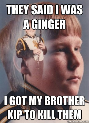 they said i was a ginger i got my brother Kip to kill them  Revenge Band Kid