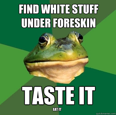 find white stuff under foreskin taste it
 eat it  Foul Bachelor Frog