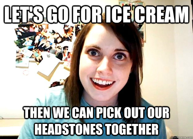 let's go for ice cream then we can pick out our headstones together  - let's go for ice cream then we can pick out our headstones together   Overly Attached Girlfriend