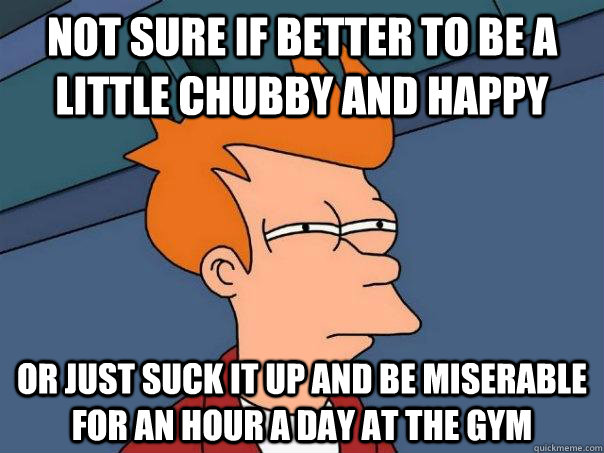 Not sure if better to be a little chubby and happy Or just suck it up and be miserable for an hour a day at the gym  - Not sure if better to be a little chubby and happy Or just suck it up and be miserable for an hour a day at the gym   Futurama Fry