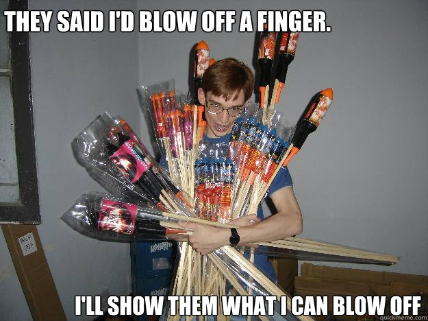 they said i'd blow off a finger. i'll show them what i can blow off  
