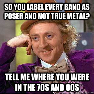 so you label every band as poser and not true metal? Tell me where you were in the 70s and 80s - so you label every band as poser and not true metal? Tell me where you were in the 70s and 80s  Condescending Wonka