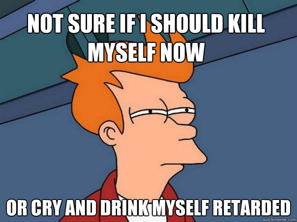 Not sure if i should kill myself now or cry and drink myself retarded - Not sure if i should kill myself now or cry and drink myself retarded  Futurama Fry