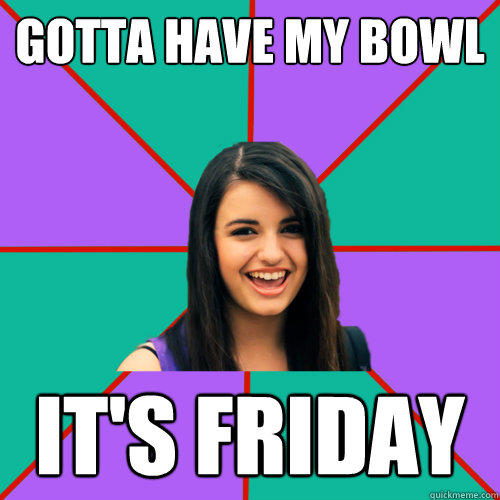 GOTTA HAVE MY BOWL IT'S FRIDAY  