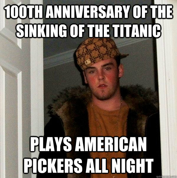 100th anniversary of the sinking of the Titanic plays American Pickers all night  Scumbag Steve