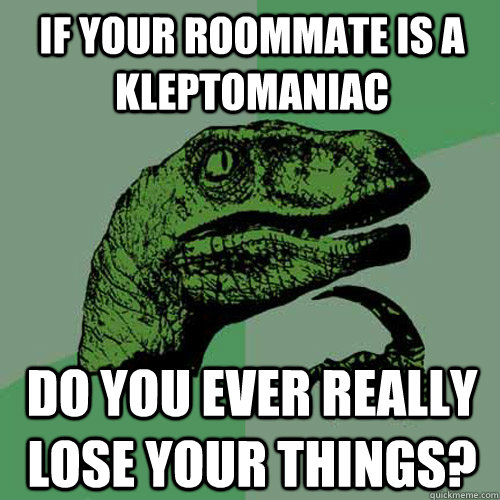 If your roommate is a kleptomaniac  do you ever really lose your things? - If your roommate is a kleptomaniac  do you ever really lose your things?  Philosoraptor