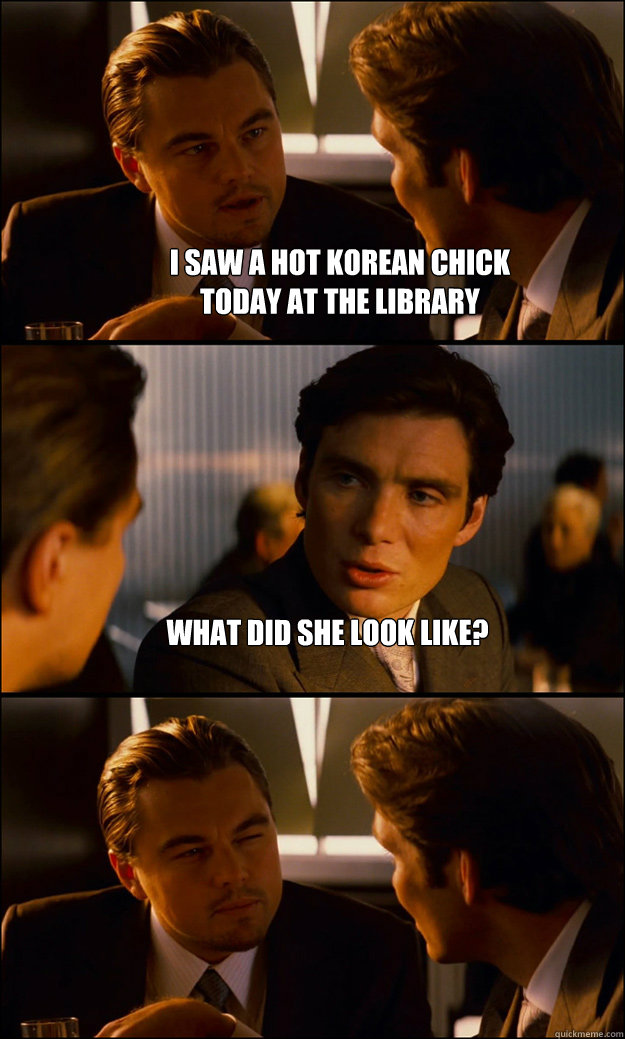 I SAW A HOT KOREAN CHICK
TODAY AT THE LIBRARY What did she look like?   Inception