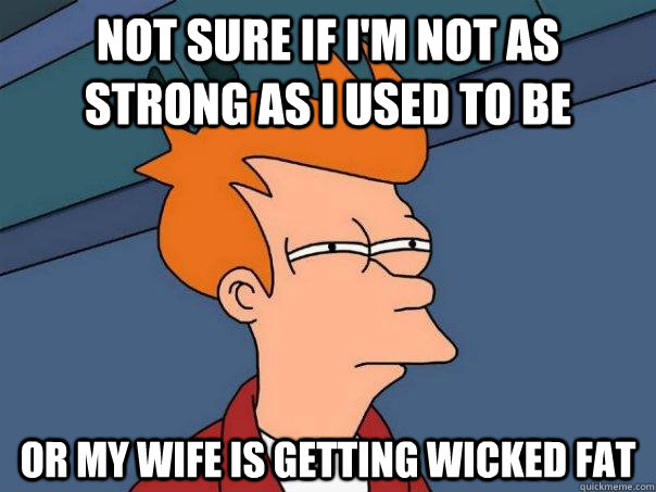 Not sure if i'm not as strong as i used to be or my wife is getting wicked fat  Futurama Fry