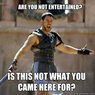 are you not entertained? Is this not what you came here for?  Are you not entertained