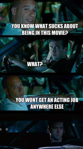 You know what sucks about being in this movie? What? You wont get an acting job anywhere else  Fast and Furious