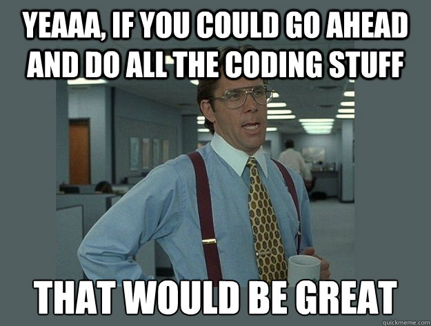 Yeaaa, if you could go ahead and do all the coding stuff That would be great  Office Space Lumbergh