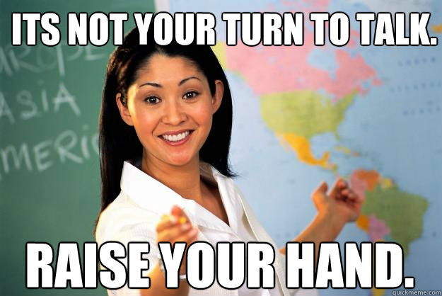 ITS NOT YOUR TURN TO TALK. RAISE YOUR HAND.  Unhelpful High School Teacher