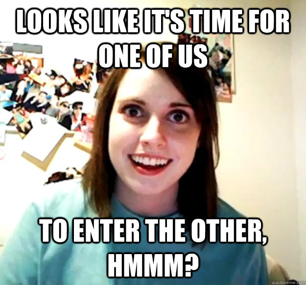 Looks like it's time for one of us to enter the other, hmmm?  Overly Attached Girlfriend