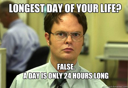 Longest day of your life? FALSE.  
A day is only 24 hours long  Schrute