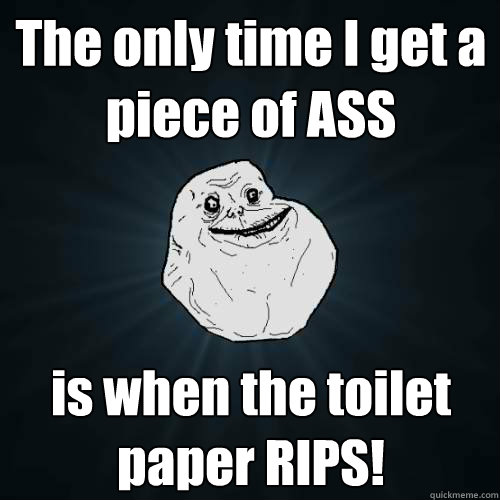 The only time I get a piece of ASS is when the toilet paper RIPS! - The only time I get a piece of ASS is when the toilet paper RIPS!  Forever Alone