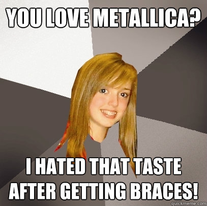 You love metallica? I hated that taste after getting braces!  Musically Oblivious 8th Grader