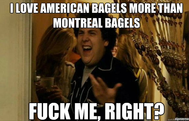 i love american bagels more than montreAl bagels FUCK ME, RIGHT?  fuck me right