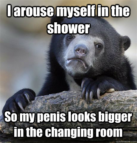 I arouse myself in the shower So my penis looks bigger in the changing room  Confession Bear